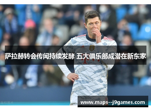 萨拉赫转会传闻持续发酵 五大俱乐部成潜在新东家 萨拉赫转会传闻持续发酵 五大俱乐部成潜在新东家