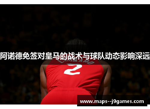 阿诺德免签对皇马的战术与球队动态影响深远