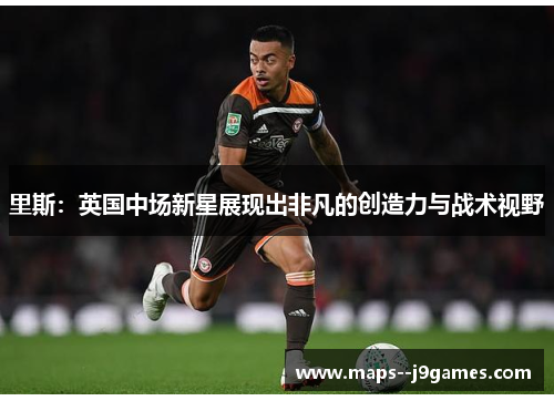里斯：英国中场新星展现出非凡的创造力与战术视野