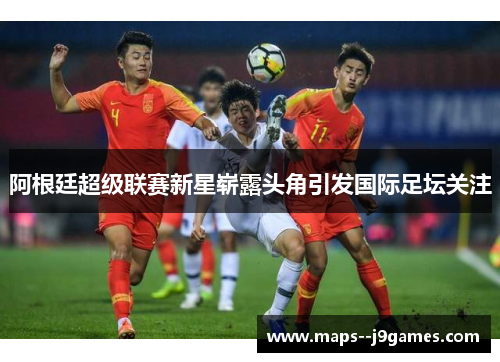 阿根廷超级联赛新星崭露头角引发国际足坛关注 阿根廷超级联赛新星崭露头角引发国际足坛关注