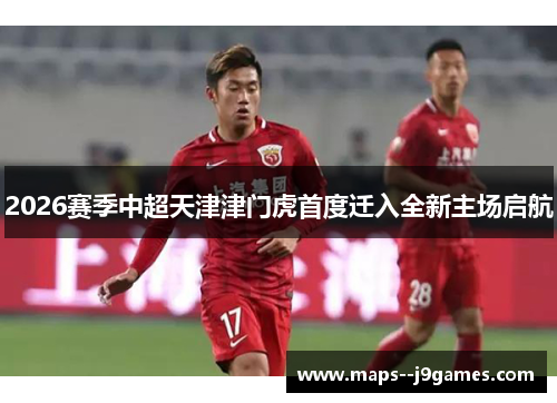 2026赛季中超天津津门虎首度迁入全新主场启航