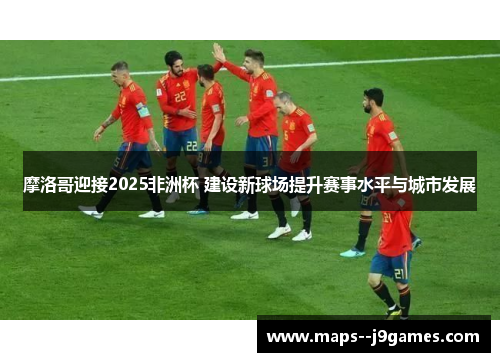 摩洛哥迎接2025非洲杯 建设新球场提升赛事水平与城市发展