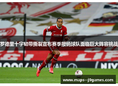 罗德里十字韧带撕裂宣布赛季报销球队面临巨大阵容挑战 罗德里十字韧带撕裂宣布赛季报销球队面临巨大阵容挑战